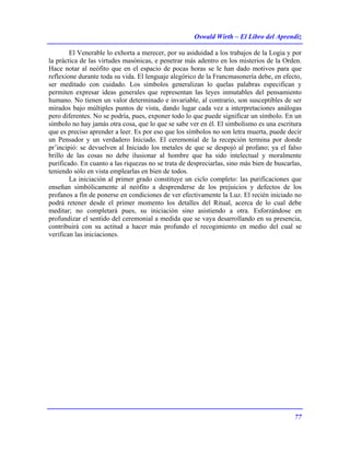 Oswald Wirth – El Libro del Aprendiz
77
El Venerable lo exhorta a merecer, por su asiduidad a los trabajos de la Logia y por
la práctica de las virtudes masónicas, e penetrar más adentro en los misterios de la Orden.
Hace notar al neófito que en el espacio de pocas horas se le han dado motivos para que
reflexione durante toda su vida. El lenguaje alegórico de la Francmasonería debe, en efecto,
ser meditado con cuidado. Los símbolos generalizan lo quelas palabras especifican y
permiten expresar ideas generales que representan las leyes inmutables del pensamiento
humano. No tienen un valor determinado e invariable, al contrario, son susceptibles de ser
mirados bajo múltiples puntos de vista, dando lugar cada vez a interpretaciones análogas
pero diferentes. No se podría, pues, exponer todo lo que puede significar un símbolo. En un
símbolo no hay jamás otra cosa, que lo que se sabe ver en él. El simbolismo es una escritura
que es preciso aprender a leer. Es por eso que los símbolos no son letra muerta, puede decir
un Pensador y un verdadero Iniciado. El ceremonial de la recepción termina por donde
pr’incipió: se devuelven al Iniciado los metales de que se despojó al profano; ya el falso
brillo de las cosas no debe ilusionar al hombre que ha sido intelectual y moralmente
purificado. En cuanto a las riquezas no se trata de despreciarlas, sino más bien de buscarlas,
teniendo sólo en vista emplearlas en bien de todos.
La iniciación al primer grado constituye un ciclo completo: las purificaciones que
enseñan simbólicamente al neófito a desprenderse de los prejuicios y defectos de los
profanos a fin de ponerse en condiciones de ver efectivamente la Luz. El recién iniciado no
podrá retener desde el primer momento los detalles del Ritual, acerca de lo cual debe
meditar; no completará pues, su iniciación sino asistiendo a otra. Esforzándose en
profundizar el sentido del ceremonial a medida que se vaya desarrollando en su presencia,
contribuirá con su actitud a hacer más profundo el recogimiento en medio del cual se
verifican las iniciaciones.
 