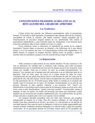 Oswald Wirth – El Libro del Aprendiz
78
CONCEPCIONES FILOSOFICAS RELATIVAS AL
RITUALISMO DEL GRADO DE APRENDIZ
Las Tradiciones
Ciertas teorías han ejercido una influencia preponderante sobre el pensamiento
humano. Un Iniciado no debe ignorarlas. Expondremos aquí algunas ideas de los Antiguos,
susceptibles de aclarar la cuestión: ¿De dónde venimos?. Queda entendido que la
Francmasonería no preconiza ninguna manera de ver, determinada. Ella solicita al
pensamiento independiente y, para estimular mejor las inteligencias, evita lanzarlas hacia
soluciones arbitrarias. Que se tome cuidado en lo que va a seguir.
Como referencia vamos a esforzarnos en reproduciar las teorías de los antiguos
hierofantes. Nuestro objeto es procurar un alimento a las reflexiones de lo que deseen
pensar y no el de sostener una tesis. La Francmasonería rechaza todo dogmatismo y no
podría hacerse el campeón de ninguna doctrina. Rehusa tomar un partido y busca el
acuerdo entre los pensadores, porque es en este acuerdo del que surge la Verdad.
La Regeneración
Nada comienza ni nada termina de una manera absoluta. No hay comienzo ni fin
sino en apariencia. En realidad todo se mantiene, todo continúa, para sufrir incesantes
transformaciones que se manifiestan por una serie de formas sucesivas de existencia. Estas
formas son variadas. Todo que se realiza “en acto” ha existido precedentemente “en
potencia”. Las energías que se agrupan para dar nacimiento a un ser subsistían antes de su
aparición. Todo ser tiene, pues, sus raíces en el origen mismo de todas las cosas.
Consideraciones de este género han hecho mirar la vida terrestre de cada ser como una faz
particular de una vida más extensa. Esta faz aún no ha aparecido sino como un accidente en
la vida permanente del ser. El hombre parece haber hecho su entrada en el escenario del
mundo como el escenario de un teatro. Se introduce transitoriamente en la piel de una
persona. (Persona, en latín, significa “máscara” y por extensión “rol”, “actor”). La
identificación es tan perfecta que la mayor parte de los humanos toman su rol en serio: ellos
creen, como se dice familiarmente, “quelas cosas han ocurrido”. Caracterizados, toman el
lenguaje, el tono, los gestos, los modos del personaje que tienen que representar, actúan
después con tal convicción que olvidan completamente que, a la caída del telón, los actores
arrojan máscaras y oropeles para volver a ser quienes son en realidad.
Los antiguos Iniciados pretendían estar por sobre estas ilusiones, que juzgaban
indispensable no destruir en el vulgo. Para ello, místicos refinados, la vida integral del
hombre tenía fases alternativas de acción y de reposo. La vida presente es un período de
actividad material. Pero antes de nacer ya habíamos vivido en un estado imperceptible para
nuestros sentidos. Estábamos entonces entregados a la vida del sueño y según los recuerdos
conservados, de un precedente período de actividad, éramos presa de las pesadillas del
 