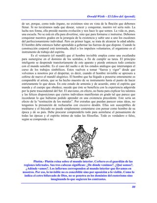 Oswald Wirth – El Libro del Aprendiz
80
de ser, porque, como todo órgano, no existimos sino en vista de la fhnción que debemos
llenar. Si no tuviéramos nada que desear, vencer y conquistar, nuestro rol sería nulo. La
lucha nos fonna, ella preside nuestra evolución y nos hace lo que somos. La vida es, pues,
una escuela. No se está en ella para divertirse, sino que para formarse e instruirse. Debemos
conquistar nuestros grados en la jerarquía de la existencia y subir uno a uno los escalones
del perfeccionamiento individual. Pero en primer lugar, se trata de alcanzar la edad adulta.
El hombre debe entonces haber aprendido a gobernar las fuerzas de que dispone. Cuando la
construcción corporal está terminada, dócil a los impulsos voluntarios, el organismo es el
instrumento de trabajo del espíritu.
Es el vestuario (el mandil) que el hombre invisible emplea como una escafandra
para sumergirse en el dominio de los sentidos, a fin de cumplir su tarea. El principio
inteligente se desprende transitoriamente de este aparato y pierde entonces todo contacto
con el mundo sensible. Es el caso del sueño o de los estados análogos que interrumpen el
curso de los trabajos simbólicos. Estos vuelven a tomar “fuerza y vigor” desde que
volvemos a nosotros por el despertar, es decir, cuando el hombre invisible se apresura a
ceñirse de nuevo el mandil alegórico. El hombre que ha llegado a poseerse enteramente es
comparable al artista, que se ha hecho maestro de su instrumento hasta el punto de hacer
estrictamente lo que desea. En este estado de armonía y de acuerdo, entre el espíritu que
manda y el cuerpo que obedece, sucede que éste se beneficia con la experiencia adquirida
por la parte trascendental del Ser. El atavismo, en efecto, no basta para explicar los talentos
y las felices disposiciones que ciertos individuos manifiestan en grado tal que parece que
recordaran lo que hubieran podido aprender en una existencia precedente. Este sería un
efecto de la “restitución de los metales”. Por extrañas que puedan parecer estas ideas, no
tengamos la presunción de rechazarlas con excesivo desdén. Ellas son susceptibles de
meditarse y el Iniciado no puede simplemente contentarse con pensar como hombre de su
época y de su país. Debe procurar comprenderlo todo para asimilarse el pensamiento de
todas las épocas y el espíritu íntimo de todas las filosofías. Todo es verdadero o falso,
según se comprenda o no.
Plutón.- Plutón reina sobre el mundo interior. Cerbero es el guardián de las
regiones infernales. Sus tres cabezas significan: ¿De dónde venimos?. ¿Qué somos?.
¿Adónde vamos?. Los infiernos corresponden al mundo interior que llevamos en
nosotros. Por eso, lo invisible no es concebible sino por oposición a lo visible. Como lo
indica el cetro bifurcado de Dios, no se penetra en los dominios del esoterismo sino
imaginando lo que sugieren los contrastes.
 