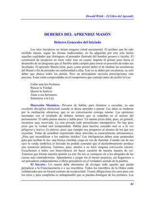 Oswald Wirth – El Libro del Aprendiz
81
DEBERES DEL APRENDIZ MASÓN
Deberes Generales del Iniciado
Los ritos iniciáticos no tienen ninguna virtud sacramental. El profano que ha sido
recibido masón, según las formas tradicionales, no ha adquirido por este solo hecho
aquellas cualidades que distinguen al pensador ilustrado del hombre grosero e inculto. El
ceremonial de recepcion no tiene valor sino en cuanto importa el primer paso hacia el
desarrollo de un programa que el Neófito debe cumplir para entrar en posesión de todas sus
facultades. El aprendiz Masón tiene, pues, como primer deber el de meditar las enseñanzas
del Ritual a fin de proceder en conformidad a ellas. Este es su deber por excelencia, su solo
deber que abarca todos los demás. Pero un principiante necesita prescripciones más
precisas. Estas están comprendidas en el compromiso que contrajo antes de recibir la Luz:
Callar ante los Profanos.
Buscar la Verdad.
Querer la Justicia.
Amar a sus hermanos.
Someterse a la Ley.
Discreción Masónica.- Privarse de hablar, para limitarse a escuchar, es una
excelente disciplina intelectual cuando se desea aprender a pensar. Las ideas se maduran
por la meditación silenciosa, que es un conversación consigo mismo. Las opiniones
razonadas son el resultado de debates íntimos que se empeñan en el secreto del
pensamiento. El sabio piensa mucho y habla poco. Un masón joven debe, pues, en general,
mostrarse muy reservado. Le está privado todo proselitismo intempestivo. No hay peor
error que la verdad mal comprendida. Hablar para hacerse entender mal es a la vez
peligroso y nocivo. Es preciso, pues, que siempre nos pongamos al alcance de los que nos
escuchan. Tratar de asombrar exponiendo ideas atrevidas es esencialmente antimasónico.
¿Para qué escandalizar a los espíritus tímidos? Las inteligencias deben estar preparadas
para que reciban la luz: una brusca claridad, ciega en vez de iluminar. Cuando cae de sus
ojos la venda simbólica el Iniciado ha podido constatar que el deslumbramiento produce
una sensación dolorosa. Estemos, pues, atentos a no herir ninguna convicción sincera.
Escuchemos a todos con benevolencia sin hacer cuestión de nuestra manera de ver.
Tenemos que formar nuestra opinión ya este fin nos es ventajoso oír a los abogados de las
causas más contradictorias. Aprendamos a juzgar sin el menor prejuicio, así llegaremos a
ser pensadores independientes o libres pensadores en el verdadero sentido de la palabra.
El Secreto.- Un masón debe abstenerse de divulgar todo aquello que pueda
perjudicar a la Francmasonería o a sus miembros. Todos los miembros de la Orden están
solidarizados por un formal contrato de reciprocidad. Tienen obligaciones los unos para con
los otros y para cumplirlas es indispensable que se puedan distinguir de los profanos. Los
 