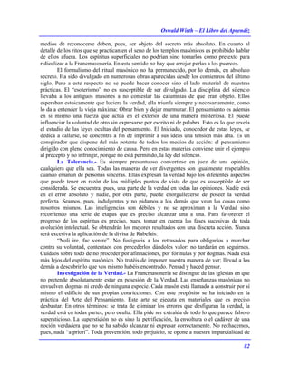 Oswald Wirth – El Libro del Aprendiz
82
medios de reconocerse deben, pues, ser objeto del secreto más absoluto. En cuanto al
detalle de los ritos que se practican en el seno de los templos masónicos es prohibido hablar
de ellos afuera. Los espíritus superficiales no podrían sino tomarlos como pretexto para
ridiculizar a la Francmasonería. En este sentido no hay que arrojar perlas a los puercos.
El formulismo del ritual masónico no ha permanecido, por lo demás, en absoluto
secreto. Ha sido divulgado en numerosas obras aparecidas desde los comienzos del último
siglo. Pero a este respecto no se puede hacer conocer sino el lado material de nuestras
prácticas. El “esoterismo” no es susceptible de ser divulgado. La disciplina del silencio
llevaba a los antiguos masones a no contestar las calumnias de que eran objeto. Ellos
esperaban estoicamente que luciera la verdad, ella triunfa siempre y necesariamente, como
lo da a entender la vieja máxima: Obrar bien y dejar murmurar. El pensamiento es además
en si mismo una fuerza que actúa en el exterior de una manera misteriosa. El puede
influenciar la voluntad de otro sin expresarse por escrito ni de palabra. Esto es lo que revela
el estudio de las leyes ocultas del pensamiento. El Iniciado, conocedor de estas leyes, se
dedica a callarse, se concentra a fin de imprimir a sus ideas una tensión más alta. Es un
conspirador que dispone del más potente de todos los medios de acción: el pensamiento
dirigido con pleno conocimiento de causa. Pero en estas materias conviene unir el ejemplo
al precepto y no infringir, porque no está permitido, la ley del silencio.
La Tolerancia.- Es siempre presuntuoso convertirse en juez de una opinión,
cualquiera que ella sea. Todas las maneras de ver divergentes son igualmente respetables
cuando emanan de personas sinceras. Ellas expresan la verdad bajo los diferentes aspectos
que puede tener en razón de los múltiples puntos de vista de que es susceptible de ser
considerada. Se encuentra, pues, una parte de la verdad en todas las opiniones. Nadie está
en el error absoluto y nadie, por otra parte, puede enorgullecerse de poseer la verdad
perfecta. Seamos, pues, indulgentes y no pidamos a los demás que vean las cosas como
nosotros mismos. Las inteligencias son débiles y no se aproximan a la Verdad sino
recorriendo una serie de etapas que es preciso alcanzar una a una. Para favorecer el
progreso de los espíritus es preciso, pues, tomar en cuenta las fases sucesivas de toda
evolución intelectual. Se obtendrán los mejores resultados con una discreta acción. Nunca
será excesiva la aplicación de la divisa de Rabelais:
“Noli ire, fac venire”. No fustiguéis a los retrasados para obligarlos a marchar
contra su voluntad, contentaos con precederlos dándoles valor: no tardarán en seguirnos.
Cuidaos sobre todo de no proceder por afinnaciones, por fórinulas y por dogmas. Nada está
más lejos del espíritu masónico. No tratéis de imponer nuestra manera de ver; llevad a los
demás a descubrir lo que vos mismo habéis encontrado. Pensad y haced pensar.
Investigación de la Verdad.- La Francmasonería se distingue de las iglesias en que
no pretende absolutamente estar en posesión de la Verdad. Las enseñanzas masónicas no
envuelven dogmas ni credo de ninguna especie. Cada masón está llamado a construir por sí
mismo el edificio de sus propias convicciones. Con este propósito se ha iniciado en la
práctica del Arte del Pensamiento. Este arte se ejecuta en materiales que es preciso
desbastar. En otros términos: se trata de eliminar los errores que desfiguran la verdad, la
verdad está en todas partes, pero oculta. Ella pide ser extraída de todo lo que parece falso o
supersticioso. La superstición no es sino la petrificación, la envoltura o el cadáver de una
noción verdadera que no se ha sabido alcanzar ni expresar correctamente. No rechacemos,
pues, nada “a priori”. Toda prevención, todo prejuicio, se opone a nuestra imparcialidad de
 