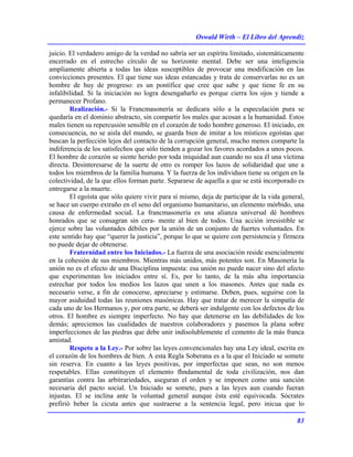 Oswald Wirth – El Libro del Aprendiz
83
juicio. El verdadero amigo de la verdad no sabría ser un espíritu limitado, sistemáticamente
encerrado en el estrecho círculo de su horizonte mental. Debe ser una inteligencia
ampliamente abierta a todas las ideas susceptibles de provocar una modificación en las
convicciones presentes. El que tiene sus ideas estancadas y trata de conservarlas no es un
hombre de huy de progreso: es un pontífice que cree que sabe y que tiene fe en su
infalibilidad. Si la iniciación no logra desengañarlo es porque cierra los ojos y tiende a
permanecer Profano.
Realización.- Si la Francmasonería se dedicara sólo a la especulación pura se
quedaría en el dominio abstracto, sin compartir los males que acosan a la humanidad. Estos
males tienen su repercusión sensible en el corazón de todo hombre generoso. El iniciado, en
consecuencia, no se aisla del mundo, se guarda bien de imitar a los místicos egoístas que
buscan la perfección lejos del contacto de la corrupción general, mucho menos comparte la
indiferencia de los satisfechos que sólo tienden a gozar los favores acordados a unos pocos.
El hombre de corazón se siente herido por toda iniquidad aun cuando no sea él una víctima
directa. Desinteresarse de la suerte de otro es romper los lazos de solidaridad que une a
todos los miembros de la familia humana. Y la fuerza de los individuos tiene su origen en la
colectividad, de la que ellos forman parte. Separarse de aquella a que se está incorporado es
entregarse a la muerte.
El egoísta que sólo quiere vivir para sí mismo, deja de participar de la vida general,
se hace un cuerpo extraño en el seno del organismo humanitario, un elemento mórbido, una
causa de enfermedad sociaL La francmasonería es una alianza universal dé hombres
honrados que se consagran sin cera- mente al bien de todos. Una acción irresistible se
ejerce sobre las voluntades débiles por la unión de un conjunto de fuertes voluntades. En
este sentido hay que “querer la justicia”, porque lo que se quiere con persistencia y firmeza
no puede dejar de obtenerse.
Fraternidad entre los Iniciados.- La fuerza de una asociación reside esencialmente
en la cohesión de sus miembros. Mientras más unidos, más potentes son. En Masonería la
unión no es el efecto de una Disciplina impuesta: esa unión no puede nacer sino del afecto
que experimentan los iniciados entre sí. Es, por lo tanto, de la más alta importancia
estrechar por todos los medios los lazos que unen a los masones. Antes que nada es
necesario verse, a fin de conocerse, apreciarse y estimarse. Deben, pues, seguirse con la
mayor asiduidad todas las reuniones masónicas. Hay que tratar de merecer la simpatía de
cada uno de los Hermanos y, por otra parte, se deberá ser indulgente con los defectos de los
otros. El hombre es siempre imperfecto. No hay que detenerse en las debilidades de los
demás; apreciemos las cualidades de nuestros colaboradores y pasemos la plana sobre
imperfecciones de las piedras que debe unir indisolublemente el cemento de la más franca
amistad.
Respeto a la Ley.- Por sobre las leyes convencionales hay una Ley ideal, escrita en
el corazón de los hombres de bien. A esta Regla Soberana es a la que el Iniciado se somete
sin reserva. En cuanto a las leyes positivas, por imperfectas que sean, no son menos
respetables. Ellas constituyen el elemento fhndamental de toda civilización, nos dan
garantías contra las arbitrariedades, aseguran el orden y se imponen como una sanción
necesaria del pacto social. Un Iniciado se somete, pues a las leyes aun cuando fueran
injustas. El se inclina ante la voluntad general aunque ésta esté equivocada. Sócrates
prefirió beber la cicuta antes que sustraerse a la sentencia legal, pero inicua que lo
 