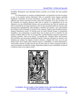 Oswald Wirth – El Libro del Aprendiz
84
humillaba. Robespierre cayó rehusando llamar al pueblo a la revuelta. Son éstos grandes
ejemplos.
Los francmasones se someten escrupulosamente a la legislación de todos los países
en que se les permite reunirse libremente. Ellos no conspiran contra ninguna autoridad
legalmente constituida. Su acción humanitaria, no puede, pues, hacer sombra sino a los
gobiernos que tienen conciencia de tener contra ellos el derecho. En lo que concierne a la
ley masónica, los masones observan sobre todo su espíritu. Los reglamentos no les son
impuestos con una inflexibilidad tiránica, sino que preconizan una línea de conducta que
tiene la autoridad de una larga experiencia. Pero no hay que perder jamás de vista que estas
prescripciones reglamentarias están dirigidas a hombres que piensan y que están guiados
por la lógica. Para el Pensador, la razón es la ley suprema, contra la que no podrá invocarse
ninguna estipulación escrita. El Iniciado goza de entera libertad, porque es plenamente
razonable y, por consiguiente, no puede hacer sino un buen uso de su voluntad. En este
sentido el Masón debe ser libre en la Logia libre. Cuando Rabelais resumió la regla de los
Telemitas diciendo: “Haz lo que desees” él entendía que: “hombres libres, bien nacidos,
bien instruídos, que frecuentan compañías honestas, tienen por naturaleza un instinto y una
tendencia que siempre los impulsa a hechos virtuosos y alejados del vicio; eso es lo que
llaman honor. Pero cuando están vilmente sujetos y constreñidos, se sienten deprimidos y
esclavizados; desvían la noble afección que los hace amar la virtud y procuran sacudir el
yugo de semejante servidumbre, porque emprenden siempre lo que es prohibido sin justicia
y codician lo que se les niega en razón”.
La Justicia.- En este cuadro se hace alusión a la ley universal del equilibrio que
lleva fatalmente cada cosa a su lugar.
 