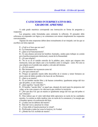 Oswald Wirth – El Libro del Aprendiz
85
CATECISMO INTERPRETATIVO DEL
GRADO DE APRENDIZ
A cada grado masónico corresponde una instrucción en forma de preguntas y
respuestas.
Las preguntas están formuladas para estimular la reflexión. El pensador debe
esforzarse en responder con lógica y no contentarse con retener simplemente las respuestas
convencionales.
Algunas de estas respuestas deben darse textualmente al ser retejado; son las que se
escriben con letra especial.
P.- ¿Cuál es el lazo que nos une?.
R.- La Francmasonería.
P.- ¿Qué es la Francmasonería?.
R.- Es una alianza universal de hombres ilustrados, unidos para trabajar en común
por el perfeccionamiento intelectual y moral de la Humanidad.
P.- ¿Es una religión?.
R.- No lo es en el sentido estrecho de la palabra; pero, mejor que ninguna otra
institución, tiene por objeto unir a los hombres entre sí (religare - unir). Por esto es
una religión en el sentido más amplio y elevado del término.
P.- ¿Es Ud. masón?.
R.- Mis hermanos me reconocen como tal.
P.- ¿Por qué contesta así?.
R.- Porque un aprendiz masón debe desconfiar de sí mismo y temer formarse un
juicio antes de haber acudido a las luces de sus Hermanos.
P.- ¿Qué es un masón?.
R.- Es un hombre nacido libre y de buenas costumbres, igualmente amigo del rico
que del pobre, si son virtuosos.
P.- ¿Qué significa “nacido libre”?.
R.- El hombre “nacido libre” es aquel que, después de morir para los prejuicios del
vulgo, se ha visto renacer a la vida nueva que confiere la iniciación.
P.- ¿Por que dice Ud. que un masón es igualmente amigo del rico que del pobre si
son virtuosos?.
R.- Para indicar que el valor individual debe apreciarse en razón de las cualidades
morales. La estima no debe medirse sino en razón de la constancia y la energía que
el hombre aporte a la realización del bien.
P.- ¿Cuáles son los deberes del masón?.
R.- Huir del vicio y practicar la virtud.
P.- ¿Cómo debe el masón practicar la virtud?.
R.- Prefiriendo a todas las cosas la Justicia y la Verdad.
P.- ¿Dónde fue Ud. recibido de masón?.
 