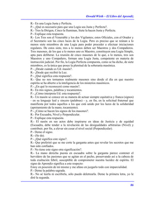 Oswald Wirth – El Libro del Aprendiz
86
R.- En una Logia Justa y Perfecta.
P.- ¿Qué es necesario para que una Logia sea Justa y Perfecta?.
R.- Tres la Dirigen, Cinco la Iluminan, Siete la hacen Justa y Perfecta.
P.- Explique esta respuesta.
R.- Los Tres son el Venerable y los dos Vigilantes; estos Oficiales, con el Orador y
el Secretario son las cinco luces de la Logia. Pero es preciso que se reúnan a lo
menos siete miembros de una Logia para poder proceder a efectuar iniciaciones
regulares. De estos siete, tres a lo menos deben ser Maestros y dos Compañeros.
Tres masones, de los que a lo menos uno es Maestro, constituyen una Logia Simple,
apta para deliberar. La reunión de cinco masones de lo que, a lo menos, tres son
Maestros y uno Compañero, forman una Logia Justa, competente en materia de
instrucción judicial. Por fin, la Logia Perfecta compuesta, como se ha dicho, de siete
miembros, es la única que posee la plenitud de la soberanía masónica.
P.- ¿Desde cuándo es Ud. masón?.
R.- ¡Desde que recibió la Luz.
P.- ¿Qué significa esta respuesta?.
R.- Que no nos tornamos realmente masones sino desde el día en que nuestro
espíritu se ha abierto a la inteligencia de los misterios masónicos.
P.- ¿En qué lo reconoceré como masón?.
R.- En mis signos, palabras y tocamientos.
P.- ¿Cómo interpreta Ud. esta respuesta?.
R.- Un masón se conoce en su manera de actuar siempre equitativa y franca (signos)
- en su lenguaje leal y sincero (palabras) - y, en fin, en la solicitud fraternal que
manifiesta por todos aquellos a los que está unido por los lazos de la solidaridad
(apretamiento de la mano, tocamiento).
P.- ¿Cómo se hacen los signos de los masones?.
R.- Por Escuadra, Nivel y Perpendicular.
P.- Explique esta respuesta.
R.- El nasón en sus actos debe inspirarse en ideas de Justicia y de equidad
(Escuadra, debe tender a la nivelación de las desigualdades arbitrarias (Nivel) y
contribuir, por fin, a elevar sin cesar el nivel social (Perpendicular).
P.- Deme el signo.
R.- (Se da).
P.- ¿Qué significa este signo?.
R.- Que preferiré que se me corte la garganta antes que revelar los secretos que me
han sido confiados.
P.- No tiene este signo otra significación?.
R.- La mano derecha puesta en escuadra sobre la garganta parece contener el
hervidero de las pasiones que se agitan en el pecho, preservando así a la cabeza de
toda exaltación febril, susceptible de comprometer nuestra lucidez de espíritu. El
signo de Aprendiz significa a este respecto:
Estoy en posesión de mí mismo y me afano en juzgarlo todo con imparcialidad.
P.- Deme la palabra sagrada.
R.- No sé leerla ni escribirla, sólo puedo deletrearla. Deme la primera letra, yo le
diré la segunda.
 