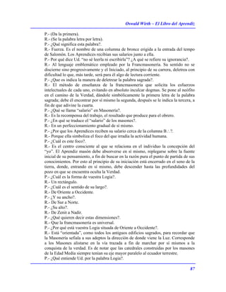 Oswald Wirth – El Libro del Aprendiz
87
P.- (Da la primera).
R.- (Se la palabra letra por letra).
P.- ¿Qué significa esta palabra?.
R.- Fuerza. Es el nombre de una columna de bronce erigida a la entrada del tempo
de Salomón. Los Aprendices recibían sus salarios junto a ella.
P.- Por qué dice Ud. “no sé leerla ni escribirla”? ¿A qué se refiere su ignorancia?.
R.- Al lenguaje emblemático empleado por la Francmasonería. Su sentido no se
discierne sino progresivamente y el Iniciado, al principio de su carrera, deletrea con
dificultad lo que, más tarde, será para él algo de lectura corriente.
P.- ¿Que os indica la manera de deletrear la palabra sagrada?.
R.- El método de enseñanza de la francmasonería que solicita los esfuerzos
intelectuales de cada uno, evitando en absoluto inculcar dogmas. Se pone al neófito
en el camino de la Verdad, dándole simbólicamente la primera letra de la palabra
sagrada; debe él encontrar por sí mismo la segunda, después se le indica la tercera, a
fin de que adivine la cuarta.
P.- ¿Qué se llama “salario” en Masonería?.
R.- Es la recompensa del trabajo, el resultado que produce para el obrero.
P.- ¿En qué se traduce el “salario” de los masones?.
R.- En un perfeccionamiento gradual de sí mismo.
P.- ¿Por que los Aprendices reciben su salario cerca de la columna B∴?.
R.- Porque ella simboliza el foco del que irradia la actividad humana.
P.- ¿Cuál es este foco?.
R.- Es el centro consciente al que se relaciona en el individuo la concepción del
“yo”. El Aprendiz masón debe absorverse en sí mismo, replegarse sobre la fuente
inicial de su pensamiento, a fin de buscar en la razón pura el punto de partida de sus
conocimientos. Por esto al principio de su iniciación está encerrado en el seno de la
tierra, donde, entrando en sí mismo, debe descender hasta las profundidades del
pozo en que se encuentra oculta la Verdad.
P.- ¿Cuál es la forma de vuestra Logia?.
R.- Un rectángulo.
P.- ¿Cuál es el sentido de su largo?.
R.- De Oriente a Occidente.
P.- ¿Y su ancho?.
R.- De Sur a Norte.
P.- ¿Su alto?.
R.- De Zenit a Nadir.
P.- ¿Qué quieren decir estas dimensiones?.
R.- Que la francmasonería es universal.
P.- ¿Por qué está vuestra Logia situada de Oriente a Occidente?.
R.- Está “orientada”, como todos los antiguos edificios sagrados, para recordar que
la Masonería sefiala a sus adeptos la dirección de donde viene la Luz. Corresponde
a los Masones alistarse en la vía trazada a fin de marchar por sí mismos a la
conquista de la verdad. Es de notar que las catedrales construidas por los masones
de la Edad Media siempre tenían su eje mayor paralelo al ecuador terrestre.
P.- ¿Qué entiende Ud. por la palabra Logia?.
 