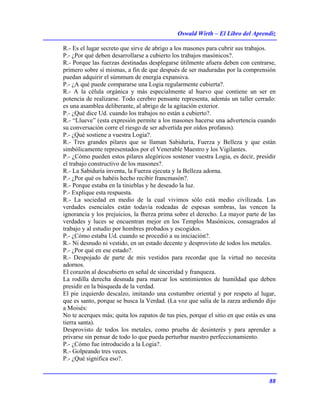 Oswald Wirth – El Libro del Aprendiz
88
R.- Es el lugar secreto que sirve de abrigo a los masones para cubrir sus trabajos.
P.- ¿Por qué deben desarrollarse a cubierto los trabajos masónicos?.
R.- Porque las fuerzas destinadas desplegarse útilmente afuera deben con centrarse,
primero sobre sí mismas, a fin de que después de ser maduradas por la comprensión
puedan adquirir el súmmum de energía expansiva.
P.- ¿A qué puede compararse una Logia regularmente cubierta?.
R.- A la célula orgánica y más especialmente al huevo que contiene un ser en
potencia de realizarse. Todo cerebro pensante representa, además un taller cerrado:
es una asamblea deliberante, al abrigo de la agitación exterior.
P.- ¿Qué dice Ud. cuando los trabajos no están a cubierto?.
R.- “Llueve” (esta expresión permite a los masones hacerse una advertencia cuando
su conversación corre el riesgo de ser advertida por oídos profanos).
P.- ¿Qué sostiene a vuestra Logia?.
R.- Tres grandes pilares que se llaman Sabiduría, Fuerza y Belleza y que están
simbólicamente representados por el Venerable Maestro y los Vigilantes.
P.- ¿Cómo pueden estos pilares alegóricos sostener vuestra Logia, es decir, presidir
el trabajo constructivo de los masones?.
R.- La Sabiduría inventa, la Fuerza ejecuta y la Belleza adorna.
P.- ¿Por qué os habéis hecho recibir francmasón?.
R.- Porque estaba en la tinieblas y he deseado la luz.
P.- Explique esta respuesta.
R.- La sociedad en medio de la cual vivimos sólo está medio civilizada. Las
verdades esenciales están todavía rodeadas de espesas sombras, las vencen la
ignorancia y los prejuicios, la fherza prima sobre el derecho. La mayor parte de las
verdades y luces se encuentran mejor en los Templos Masónicos, consagrados al
trabajo y al estudio por hombres probados y escogidos.
P.- ¿Cómo estaba Ud. cuando se procedió a su iniciación?.
R.- Ni desnudo ni vestido, en un estado decente y desprovisto de todos los metales.
P.- ¿Por qué en ese estado?.
R.- Despojado de parte de mis vestidos para recordar que la virtud no necesita
adornos.
El corazón al descubierto en señal de sinceridad y franqueza.
La rodilla derecha desnuda para marcar los sentimientos de humildad que deben
presidir en la búsqueda de la verdad.
El pie izquierdo descalzo, imitando una costumbre oriental y por respeto al lugar,
que es santo, porque se busca la Verdad. (La voz que salía de la zarza ardiendo dijo
a Moisés:
No te acerques más; quita los zapatos de tus pies, porque el sitio en que estás es una
tierra santa).
Desprovisto de todos los metales, como prueba de desinterés y para aprender a
privarse sin pensar de todo lo que pueda perturbar nuestro perfeccionamiento.
P.- ¿Cómo fue introducido a la Logia?.
R.- Golpeando tres veces.
P.- ¿Qué significa eso?.
 