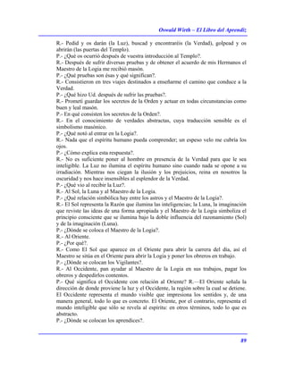 Oswald Wirth – El Libro del Aprendiz
89
R.- Pedid y os darán (la Luz), buscad y encontraréis (la Verdad), golpead y os
abrirán (las puertas del Templo).
P.- ¿Qué os ocurrió después de vuestra introducción al Templo?.
R.- Después de sufrir diversas pruebas y de obtener el acuerdo de mis Hermanos el
Maestro de la Logia me recibió masón.
P.- ¿Qué pruebas son ésas y qué significan?.
R.- Consistieron en tres viajes destinados a enseñarme el camino que conduce a la
Verdad.
P.- ¿Qué hizo Ud. después de sufrir las pruebas?.
R.- Prometí guardar los secretos de la Orden y actuar en todas circunstancias como
buen y leal masón.
P.- En qué consisten los secretos de la Orden?.
R.- En el conocimiento de verdades abstractas, cuya traducción sensible es el
simbolismo masónico.
P.- ¿Qué notó al entrar en la Logia?.
R.- Nada que el espíritu humano pueda comprender; un espeso velo me cubría los
ojos.
P.- ¿Cómo explica esta respuesta?.
R.- No es suficiente poner al hombre en presencia de la Verdad para que le sea
inteligible. La Luz no ilumina el espíritu humano sino cuando nada se opone a su
irradiación. Mientras nos ciegan la ilusión y los prejuicios, reina en nosotros la
oscuridad y nos hace insensibles al esplendor de la Verdad.
P.- ¿Qué vio al recibir la Luz?.
R.- Al Sol, la Luna y al Maestro de la Logia.
P.- ¿Qué relación simbólica hay entre los astros y el Maestro de la Logia?.
R.- El Sol representa la Razón que ilumina las inteligencias; la Luna, la imaginación
que reviste las ideas de una forma apropiada y el Maestro de la Logia simboliza el
principio consciente que se ilumina bajo la doble influencia del razonamiento (Sol)
y de la imaginación (Luna).
P.- ¿Dónde se coloca el Maestro de la Logia?.
R.- Al Oriente.
P.- ¿Por qué?.
R.- Como El Sol que aparece en el Oriente para abrir la carrera del día, así el
Maestro se sitúa en el Oriente para abrir la Logia y poner los obreros en trabajo.
P.- ¿Dónde se colocan los Vigilantes?.
R.- Al Occidente, pan ayudar al Maestro de la Logia en sus trabajos, pagar los
obreros y despedirlos contentos.
P.- Qué significa el Occidente con relación al Oriente? R.—El Oriente señala la
dirección de donde proviene la luz y el Occidente, la región sobre la cual se detiene.
El Occidente representa el mundo visible que impresiona los sentidos y, de una
manera general, todo lo que es concreto. El Oriente, por el contrario, representa el
mundo inteligible que sólo se revela al espíritu: en otros términos, todo lo que es
abstracto.
P.- ¿Dónde se colocan los aprendices?.
 