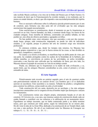 Oswald Wirth – El Libro del Aprendiz
9
sido recibido Masón confonne a los ritos de la Orden del Paraíso por el Padre Eterno). Es
una manera de decir que la Francmasonería ha existido siempre, si no realmente, por lo
menos en estado latiente, es decir, que ella responde a una necesidad primordial del espíritu
humano.
Pero es necesario reflexionar sobre la influencia ejercida primitivamente por el arte
de construir, para formarse una idea justa del rol civilizador que las más antiguas
asociaciones han jugado necesariamente.
Estas asociaciones se constituyeron, desde el momento en que la Arquitectura se
convirtió en un Arte. Fueron llamadas, sin duda, a construir desde luego, los muros de las
ciudades antiguas. Estas murallas de defensas, construidas con piedras talladas, no han
podido ser, sino obras de obreros ejercitados y agrupados en tribus.
No han podido estar, estos artesanos, sino que asociados y esto por dos razones:
desde luego, porque, toda construcción importante, no puede ser obra de individuos
aislados, y en seguida, porque la práctica del arte de construir exige una iniciación
profesional.
Es entonces evidente, que, desde los tiempos más remotos, los Masones han
formado grupos corporativos y que, por la fuerza misma de las cosas, se han dividido en
aprendices, compañeros y maestros.
En cuanto a su misión civilizadora, se manifiesta bajo un doble punto de vista: por
una parte, las ciudades protegidas contra los asaltos de la brutalidad, de la barbarie, por
sólidas murallas, se convirtieron en centros de las actividades, en asilos inviolables,
reservados a ana fracción más cultivada que las multitudes de fuera; por otro lado, los
Masones dieron el ejemplo de asociarse en vista de un trabajo común.
Puede, así, afinnarse que la Arquitectura es la madre de toda civilización, y es,
ajusto título, que los antiguos Masones consideraban su arte, como el primero y el más
estimable de todos.
El Arte Sagrado
Primitivamente todo revestía un carácter sagrado; pero el arte de construir estaba
más particularmente rodeado de un carácter divino. Los hombres que a él se dedicaban
ejercían un sacerdocio. Eran sacerdotes a su manera. Tallando las piedras y arreglándolas
para construir los edificios, creían rendir un culto a la divinidad.
Toda construcción útil era santa, destruirla era un sacrilegio, y las más antiguas
inscripciones amenazaban con la venganza divina al hombre impío que destruyera o atacara
los monumentos.
Los constructores tenían una religión propia, enteramente basada en el arte de
construir. El Universo era, a sus ojos, una inmensa cantera de construcción donde cada ser
estaba llamado a contribuir con sus esfuerzos a la edificación de un monumento único.
Figurábanse un trabajo incesante, que no había comenzado jamás y no debía terminar
nunca, pero que construía por todas partes, según las indicaciones de un mismo plan.
De ahí viene la idea de La Gran Obra, dedicada a la construcción de un Templo Ideal, cada
vez más y más perfecto. De ahí el uso tradicional entre los Masones de Consagrar sus
trabajos A∴ L∴ G∴ D∴ G∴ A∴ D∴ U∴.
 