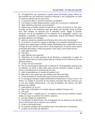 Oswald Wirth – El Libro del Aprendiz
90
R.- Al Septentrión, que representa la región menos iluminada, porque todavía no
han recibido sino una instrucción masónica elemental y, por consiguiente, no están
en estado de soportar una luz muy fuerte.
P.- ¿A qué horas abren y cierran los masones sus trabajos?.
R.- Los trabajos se abren alegóricamente a medio día y se cierran a medianoche.
P.- ¿Qué significan estas horas convencionales?.
R.- Indican que el hombre alcanza la mitad de su carrera, la mitad de su vida, antes
de poder ser útil a sus semejantes, pero que, desde este momento, hasta su última
hora, debe trabajar sin descanso por la felicidad común. (Según la leyenda,
Zoroastro, uno de los fundadores de los misterios de la antigüedad, recibía a sus
discípulos a mediodía y los despedía a medianoche, después del banquete fraternal
que ponía término a los trabajos).
P.- ¿Qué nos enseña la costumbre de informarse de la hora antes de principiar?.
R.- La acción no es útil sino cuando es adecuada. Las conquistas del progreso no se
cumplen sino cuando llega su debido tiempo. Mostrándose muy impaciente se corre
el riesgo de hacer abortar lo que está en vía de preparación. Es preciso saber esperar
el momento psicológico: actuar muy pronto o muy tarde, acarrea igual fracaso.
P.- ¿Qué edad tiene Ud.?.
R.- Tres años.
P.- ¿Qué significa esta respuesta?.
R.- Informarse de la edad masónica de un Hermano es preguntarle su grado. El
Aprendiz masón tiene tres años porque debe ser iniciado en los misterios de los tres
primeros números.
P.- ¿Cuáles son esos misterios?.
R.- Son las consecuencias lógicas que se deducen de las propiedades intrínsecas de
los números. La razón se basa sobre estas nociones abstractas cuando se aplica a
resolver el problema de la existencia de las cosas.
P.- ¿Qué ha aprendido por el estudio del número Uno?.
R.- Que todo es uno, puesto que nada podría existir fuera del Todo.
P.- ¿Cómo formula Ud. los principios que le revela el número Dos?.
R.- La inteligencia humana asigna artificialmente limitaciones a lo que es Uno y sin
límites. La Unidad se encuentra de esta manera encerrada entre dos extremos, que
no son sino simples abstracciones, a las que las palabras sólo prestan una falsa
apariencia de realidad.
P.- ¿Qué deduce Ud. de eso?.
R.- Que el Ser, la Realidad o la Verdad, tiene por símbolo el número tres.
P.- ¿Por qué?.
R.- Porque el Ser, o “aquello que es”, nos aparece como un tercer término, término
medio, en el que se concilian los extremos opuestos.
P.- ¿En qué trabajan los Aprendices?.
R.- En desbastar la piedra bruta, a fin de despojarla de sus asperezas y de acercarla
más a la forma que esté en relación con su destino.
P.- ¿Cuál es esta piedra bruta?.
R.- Es el grosero producto de la naturaleza que el arte debe pulir y transformar.
P.- ¿Cuáles son los útiles del Aprendiz?.
 