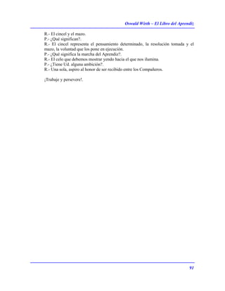 Oswald Wirth – El Libro del Aprendiz
91
R.- El cincel y el mazo.
P.- ¿Qué significan?.
R.- El cincel representa el pensamiento determinado, la resolución tomada y el
mazo, la voluntad que los pone en ejecución.
P.- ¿Qué significa la marcha del Aprendiz?.
R.- El celo que debemos mostrar yendo hacia el que nos ilumina.
P.- ¿Tiene Ud. alguna ambición?.
R.- Una sola, aspiro al honor de ser recibido entre los Compañeros.
¡Trabaje y persevere!.
 