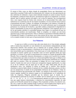 Oswald Wirth – El Libro del Aprendiz
93
El mirará el libro como un objeto dotado de propiedades físicas que determinará con
maravillosa exactitud. Podrá medir las dimensiones del volumen con una aproximación de
diez milésimas de milímetro, el peso estará indicado tomando en cuenta la menor fracción
de miligramo, contará las letras del texto, encontrará las reglas de su repartición. La ciencia,
además, dará el análisis químico del papel y de la tinta de imprenta. Sus investigaciones
irán a este respecto hasta los límites más extremos de la minuciosidad. Pero todas estas
referencias no os interesan sino de una manera secundaria y la cosa esencial será el conocer
el pensamiento del autor. Cuidaos, sin embargo, de interrogar a este respecto, al hombre de
los instrumentos de precisión. Os respondería, no sin cierta suficiencia, que le corresponde
permanecer en el terreno de los hechos y que debe cuidarse comprometer la dignidad de la
ciencia exponiéndola al acaso de las especulaciones metafísicas. Esta respuesta que no es
de las que pueden satisfacer la curiosidad humana, hace llegar a la conclusión de que los
conocimientos profanos son insuficientes. Nadie se complace, en verdad, con esta docta
ignorancia que se llama agnosticismo. Ellos se obstinan en permanecer detenidos delante de
la fachada del Templo y se satisfacen con la vista exterior de las cosas, cuya íntima esencia
se les escapará siempre en tanto que no hayan penetrado al interior del santuario.
Los Números
Lo que no es visible se revela al que sabe mirar dentro de sí. Esta mirada, replegada
sobre sí misma hace descubrir un vasto dominio de conocimientos independientes de toda
observación material. Son nociones que se imponen por su propia evidencia. Ellas se
refieren a lo que es necesariamente y constituyen así la ciencia de lo absoluto que no sufre
más inexactitudes que las matemáticas. Esta ciencia que es la más importante de todas está
encerrada en nuestro espíritu que la descubre como un tesoro ignorado desde que logra
percibirse a sí mismo. Es así que el conocimiento de sí mismo es el punto de partida de toda
filosofía. Pero es imposible conocerse directamente a sí mismo sin el auxilio de un espejo.
Las abstracciones que están en nosotros no se hacen perceptibles hasta que se reflejan en un
signo exterior. Estos símbolos intervienen entonces para hacernos manifiestas las verdades
que están en nosotros. Ellos nos presentan la imagen fiel de lo que contiene nuestro
espíritu. Cuando éste está vacío no tienen por consiguiente ninguna significación. La culpa
no es de los símbolos sino de aquel que no sabe ver nada. Nada puede salir de una
inteligencia vacía. Los símbolos al menos no hablan por sí mismos. Para hacerlos
elocuentes es preciso haber abierto el santuario de las verdades abstractas, gracias a la llave
que nos proporciona el estudio de las propiedades intrínsecas de los Números. Todas las
escuelas iniciáticas han preconizado este estudio. Los antiguos lo han hecho la base de su
ciencia sagrada, también los números juegan un rol preponderante en el simbolismo de
todas las religiones, Pitágoras pretendía que los números rigen el mundo. En su
correspondencia particular los masones se saludan “por los números que le son conocidos”
(P∴ L∴ N∴ Q∴ L∴ S∴ C∴). La Francmasonería además no actúa en todas sus cosas
sino que según números determinados y relaciona los conocimientos especiales de cada
grado con la filosofía numeral de los antiguos. Para el aprendiz se limita a los números uno,
dos, tres y cuatro que debe examinar desde el punto de vista de deducciones lógicas que se
desprenden de la noción de la Unidad, el Binario, el Ternario y el Cuaternario.
 