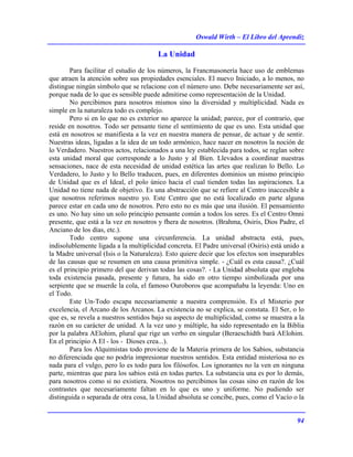 Oswald Wirth – El Libro del Aprendiz
94
La Unidad
Para facilitar el estudio de los números, la Francmasonería hace uso de emblemas
que atraen la atención sobre sus propiedades esenciales. El nuevo Iniciado, a lo menos, no
distingue ningún símbolo que se relacione con el número uno. Debe necesariamente ser así,
porque nada de lo que es sensible puede admitirse como representación de la Unidad.
No percibimos para nosotros mismos sino la diversidad y multiplicidad. Nada es
simple en la naturaleza todo es complejo.
Pero si en lo que no es exterior no aparece la unidad; parece, por el contrario, que
reside en nosotros. Todo ser pensante tiene el sentimiento de que es uno. Esta unidad que
está en nosotros se manifiesta a la vez en nuestra manera de pensar, de actuar y de sentir.
Nuestras ideas, ligadas a la idea de un todo armónico, hace nacer en nosotros la noción de
lo Verdadero. Nuestros actos, relacionados a una ley establecida para todos, se reglan sobre
esta unidad moral que corresponde a lo Justo y al Bien. Llevados a coordinar nuestras
sensaciones, nace de esta necesidad de unidad estética las artes que realizan lo Bello. Lo
Verdadero, lo Justo y lo Bello traducen, pues, en diferentes dominios un mismo principio
de Unidad que es el Ideal, el polo único hacia el cual tienden todas las aspiraciones. La
Unidad no tiene nada de objetivo. Es una abstracción que se refiere al Centro inaccesible a
que nosotros referimos nuestro yo. Este Centro que no está localizado en parte alguna
parece estar en cada uno de nosotros. Pero esto no es más que una ilusión. El pensamiento
es uno. No hay sino un solo principio pensante común a todos los seres. Es el Centro Omni
presente, que está a la vez en nosotros y fhera de nosotros. (Brahma, Osiris, Dios Padre, el
Anciano de los días, etc.).
Todo centro supone una circunferencia. La unidad abstracta está, pues,
indisolublemente ligada a la multiplicidad concreta. El Padre universal (Osiris) está unido a
la Madre universal (Isis o la Naturaleza). Esto quiere decir que los efectos son inseparables
de las causas que se resumen en una causa primitiva simple. - ¿Cuál es esta causa?. ¿Cuál
es el principio primero del que derivan todas las cosas?. - La Unidad absoluta que engloba
toda existencia pasada, presente y futura, ha sido en otro tiempo simbolizada por una
serpiente que se muerde la cola, el famoso Ouroboros que acompañaba la leyenda: Uno en
el Todo.
Este Un-Todo escapa necesariamente a nuestra comprensión. Es el Misterio por
excelencia, el Arcano de los Arcanos. La existencia no se explica, se constata. El Ser, o lo
que es, se revela a nuestros sentidos bajo su aspecto de multiplicidad, como se muestra a la
razón en su carácter de unidad. A la vez uno y múltiple, ha sido representado en la Biblia
por la palabra AElohim, plural que rige un verbo en singular (Beraeschidth bará AElohim.
En el principio A El - los - Dioses crea...).
Para los Alquimistas todo proviene de la Materia primera de los Sabios, substancia
no diferenciada que no podría impresionar nuestros sentidos. Esta entidad misteriosa no es
nada para el vulgo, pero lo es todo para los filósofos. Los ignorantes no la ven en ninguna
parte, mientras que para los sabios está en todas partes. La substancia una es por lo demás,
para nosotros como si no existiera. Nosotros no percibimos las cosas sino en razón de los
contrastes que necesariamente faltan en lo que es uno y uniforme. No pudiendo ser
distinguida o separada de otra cosa, la Unidad absoluta se concibe, pues, como el Vacío o la
 