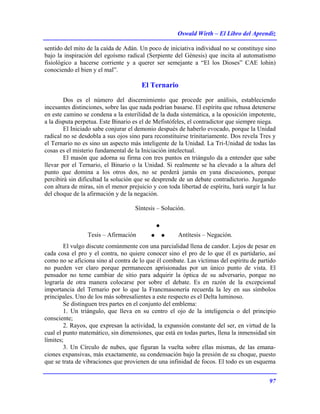 Oswald Wirth – El Libro del Aprendiz
97
sentido del mito de la caída de Adán. Un poco de iniciativa individual no se constituye sino
bajo la inspiración del egoísmo radical (Serpiente del Génesis) que incita al automatismo
fisiológico a hacerse corriente y a querer ser semejante a “El los Dioses” CAE lohin)
conociendo el bien y el mal”.
El Ternario
Dos es el número del discernimiento que procede por análisis, estableciendo
incesantes distinciones, sobre las que nada podrían basarse. El espíritu que rehusa detenerse
en este camino se condena a la esterilidad de la duda sistemática, a la oposición impotente,
a la disputa perpetua. Este Binario es el de Mefistófeles, el contradictor que siempre niega.
El Iniciado sabe conjurar el demonio después de haberlo evocado, porque la Unidad
radical no se desdobla a sus ojos sino para reconstituirse trinitariamente. Dos revela Tres y
el Ternario no es sino un aspecto más inteligente de la Unidad. La Tri-Unidad de todas las
cosas es el misterio fundamental de la Iniciación intelectual.
El masón que adorna su firma con tres puntos en triángulo da a entender que sabe
llevar por el Ternario, el Binario o la Unidad. Si realmente se ha elevado a la altura del
punto que domina a los otros dos, no se perderá jamás en yana discusiones, porque
percibirá sin dificultad la solución que se desprende de un debate contradictorio. Juzgando
con altura de miras, sin el menor prejuicio y con toda libertad de espíritu, hará surgir la luz
del choque de la afirmación y de la negación.
Síntesis – Solución.
Tesis – Afirmación ∴ Antítesis – Negación.
El vulgo discute comúnmente con una parcialidad llena de candor. Lejos de pesar en
cada cosa el pro y el contra, no quiere conocer sino el pro de lo que él es partidario, así
como no se aficiona sino al contra de lo que él combate. Las víctimas del espíritu de partido
no pueden ver claro porque permanecen aprisionadas por un único punto de vista. El
pensador no teme cambiar de sitio para adquirir la óptica de su adversario, porque no
lograría de otra manera colocarse por sobre el debate. Es en razón de la excepcional
importancia del Ternario por lo que la Francmasonería recuerda la ley en sus símbolos
principales. Uno de los más sobresalientes a este respecto es el Delta luminoso.
Se distinguen tres partes en el conjunto del emblema:
1. Un triángulo, que lleva en su centro el ojo de la inteligencia o del principio
consciente;
2. Rayos, que expresan la actividad, la expansión constante del ser, en virtud de la
cual el punto matemático, sin dimensiones, que está en todas partes, llena la inmensidad sin
límites;
3. Un Círculo de nubes, que figuran la vuelta sobre ellas mismas, de las emana-
ciones expansivas, más exactamente, su condensación bajo la presión de su choque, puesto
que se trata de vibraciones que provienen de una infinidad de focos. El todo es un esquema
 