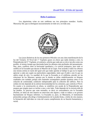 Oswald Wirth – El Libro del Aprendiz
99
Delta Luminoso
Los alquimistas veían en este emblema sus tres principios reunidos: Azufre,
Mercurioy Sal, que se distinguen necesariamente en todo ser y en toda casa.
Las joyas distintivas de los tres primeros Oficiales son una clara manifestación de la
ley del Ternario. El Nivel del 1° Vigilante quiere en efecto que nadie domine a otro; la
Perpendicular del 2° Vigilante, al contrario, solicita que cada uno se eleve tan alto como sea
posible, al mismo tiempo que descienda hasta los abismos más profundos del pensamiento.
Hay, pues, conflicto entre la horizontal igualitaria y la vertical jerárquica, pero todo se
cambia en la Escuadra que decora al Maestro de la Logia. Este acuerda a todos los obreros
una misma estima en razón del igual celo que todos aportan al trabajo lo que no le impide
apreciar a cada uno según sus particulares capacidades, tanto que él pide a uno lo que no
sabría exigir de otro. La equidad, de la que la Escuadra es el emblema, preside así las
relaciones de los Masones, quienes por lo demás se tallan simbólicamente en bloques
cuadrados con cuidado, porque sólo matinales rectangulares pueden ajustarse entre sí sin
solución de continuidad, condición indispensable para la cohesión del edificio. Pero la
solidez de éste depende de la estricta horizontalidad de los cimientos, que controla el Nivel.
En cuanto a la construcción en altura, se estabiliza con ayuda de la Perpendicular que
asegura que ningún muro se incline a uno y otro lado. Todo depende de la correcta talla de
las piedras. Es preciso que sean normales, es decir en concordancia con la Escuadra
(Norma, en latín) de otra manera no interviene arte alguno y todo se reduce a un grosero
hacinamiento de bloques informes. La Escuadra es, pues, en Masonería, el instrumento
primordial, porque ella dirige el desbastamiento de la piedra bruta, o dicho de otra manera,
la formación del individuo en vista del exacto cumplimiento de su función humanitaria y
social.
 