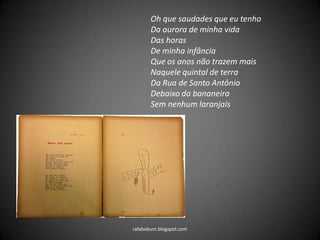 rafabebum.blogspot.com
Oh que saudades que eu tenho
Da aurora de minha vida
Das horas
De minha infância
Que os anos não trazem mais
Naquele quintal de terra
Da Rua de Santo Antônio
Debaixo da bananeira
Sem nenhum laranjais
 