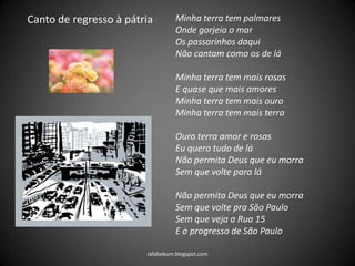 rafabebum.blogspot.com
Canto de regresso à pátria Minha terra tem palmares
Onde gorjeia o mar
Os passarinhos daqui
Não cantam como os de lá
Minha terra tem mais rosas
E quase que mais amores
Minha terra tem mais ouro
Minha terra tem mais terra
Ouro terra amor e rosas
Eu quero tudo de lá
Não permita Deus que eu morra
Sem que volte para lá
Não permita Deus que eu morra
Sem que volte pra São Paulo
Sem que veja a Rua 15
E o progresso de São Paulo
 