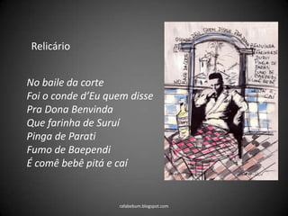 rafabebum.blogspot.com
Relicário
No baile da corte
Foi o conde d’Eu quem disse
Pra Dona Benvinda
Que farinha de Suruí
Pinga de Parati
Fumo de Baependi
É comê bebê pitá e caí
 