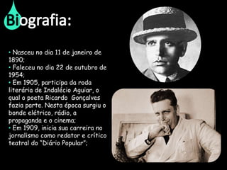 • Nasceu no dia 11 de janeiro de
1890;
• Faleceu no dia 22 de outubro de
1954;
• Em 1905, participa da roda
literária de Indalécio Aguiar, o
qual o poeta Ricardo Gonçalves
fazia parte. Nesta época surgiu o
bonde elétrico, rádio, a
propaganda e o cinema;
• Em 1909, inicia sua carreira no
jornalismo como redator e crítico
teatral do “Diário Popular”;
 