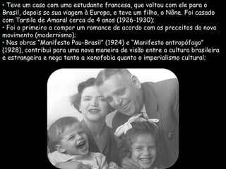 • Teve um caso com uma estudante francesa, que voltou com ele para o
Brasil, depois se sua viagem à Europa, e teve um filho, o Nône. Foi casado
com Tarsila de Amaral cerca de 4 anos (1926-1930);
• Foi o primeiro a compor um romance de acordo com os preceitos do novo
movimento (modernismo);
• Nas obras “Manifesto Pau-Brasil” (1924) e “Manifesto antropófago”
(1928), contribui para uma nova maneira de visão entre a cultura brasileira
e estrangeira e nega tanto a xenofobia quanto o imperialismo cultural;
 