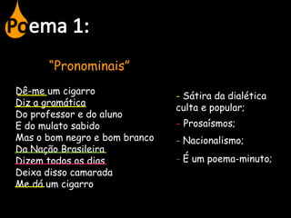 “Pronominais”
Dê-me um cigarro
Diz a gramática
Do professor e do aluno
E do mulato sabido
Mas o bom negro e bom branco
Da Nação Brasileira
Dizem todos os dias
Deixa disso camarada
Me dá um cigarro
- Sátira da dialética
culta e popular;
- Prosaísmos;
- Nacionalismo;
- É um poema-minuto;
 