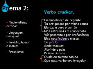 Eu empobreço de repente
Tu enriqueces por minha causa
Ele azula para o sertão
Nós entramos em concordata
Vós protestais por preferência
Eles escafedem a massa.
Sê pirata
Sede trouxas
Abrindo o pala
Pessoal sarado
Oxalá eu tivesse sabido
Que esse verbo era irregular
Nacionalismo
crítico;
Linguagem
coloquial;
Paródia, humor
e ironia;
Prosaísmo;
 