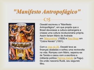 
Oswald escreveu o "Manifesto
Antropofágico", em que propôs que o
Brasil devorasse a cultura estrangeira e
criasse uma cultura revolucionária própria.
Assim fariam Mário de Andrade
em "Macunaíma" (1928) e Raul Bopp em
"Cobra Norato" (1931).
Com a crise de 29, Oswald teve as
finanças abaladas e sofreu uma reviravolta
na vida. Rompeu com Mário, separou-se
de Tarsila e casou com a escritora e
militante política Patrícia Galvão (a Pagu).
Da união nasceria Rudá, seu segundo
filho.
 