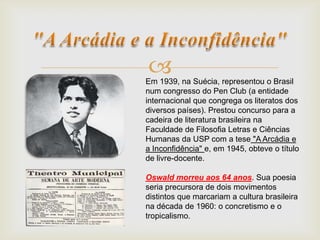 Em 1939, na Suécia, representou o Brasil
num congresso do Pen Club (a entidade
internacional que congrega os literatos dos
diversos países). Prestou concurso para a
cadeira de literatura brasileira na
Faculdade de Filosofia Letras e Ciências
Humanas da USP com a tese "A Arcádia e
a Inconfidência" e, em 1945, obteve o título
de livre-docente.
Oswald morreu aos 64 anos. Sua poesia
seria precursora de dois movimentos
distintos que marcariam a cultura brasileira
na década de 1960: o concretismo e o
tropicalismo.
 