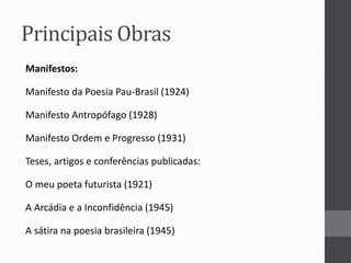 Principais Obras 
Manifestos: 
Manifesto da Poesia Pau-Brasil (1924) 
Manifesto Antropófago (1928) 
Manifesto Ordem e Progresso (1931) 
Teses, artigos e conferências publicadas: 
O meu poeta futurista (1921) 
A Arcádia e a Inconfidência (1945) 
A sátira na poesia brasileira (1945) 
 