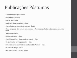 Publicações Póstumas 
A utopia antropofágica – Globo 
Ponta de lança – Globo 
O rei da vela – Globo 
Pau Brasil – Obras completas – Globo 
O santeiro do mangue e outros poemas – Globo 
Obras completas – Um homem sem profissão – Memórias e confissões sob as ordens de mamãe – 
Globo 
Telefonema – Globo 
Dicionário de bolso – Globo 
O perfeito cozinheiro das almas desse mundo – Globo 
Os condenados – A trilogia do exílio – Globo 
Primeiro caderno do aluno de poesia Oswald de Andrade – Globo 
Os dentes do dragão – Globo 
Mon coeur balance – Le Âme - Globo 
 