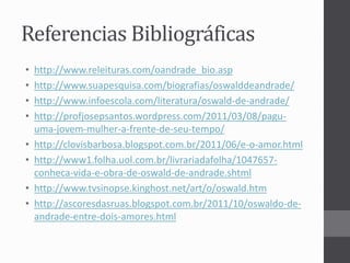 Referencias Bibliográficas 
• http://www.releituras.com/oandrade_bio.asp 
• http://www.suapesquisa.com/biografias/oswalddeandrade/ 
• http://www.infoescola.com/literatura/oswald-de-andrade/ 
• http://profjosepsantos.wordpress.com/2011/03/08/pagu-uma- 
jovem-mulher-a-frente-de-seu-tempo/ 
• http://clovisbarbosa.blogspot.com.br/2011/06/e-o-amor.html 
• http://www1.folha.uol.com.br/livrariadafolha/1047657- 
conheca-vida-e-obra-de-oswald-de-andrade.shtml 
• http://www.tvsinopse.kinghost.net/art/o/oswald.htm 
• http://ascoresdasruas.blogspot.com.br/2011/10/oswaldo-de-andrade- 
entre-dois-amores.html 
