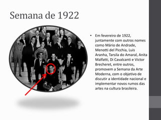 Semana de 1922 
• Em fevereiro de 1922, 
juntamente com outros nomes 
como Mário de Andrade, 
Menotti del Picchia, Luis 
Aranha, Tarsila do Amaral, Anita 
Malfatti, Di Cavalcanti e Victor 
Brecheret, entre outros, 
promovem a Semana da Arte 
Moderna, com o objetivo de 
discutir a identidade nacional e 
implementar novos rumos das 
artes na cultura brasileira. 
 