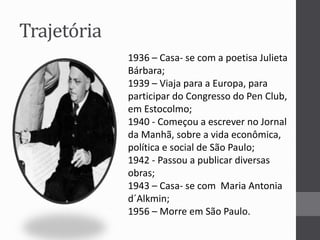 Trajetória 
1936 – Casa- se com a poetisa Julieta 
Bárbara; 
1939 – Viaja para a Europa, para 
participar do Congresso do Pen Club, 
em Estocolmo; 
1940 - Começou a escrever no Jornal 
da Manhã, sobre a vida econômica, 
política e social de São Paulo; 
1942 - Passou a publicar diversas 
obras; 
1943 – Casa- se com Maria Antonia 
d´Alkmin; 
1956 – Morre em São Paulo. 
 