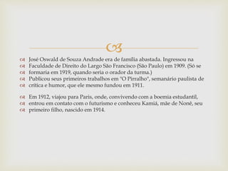 
 José Oswald de Souza Andrade era de família abastada. Ingressou na
 Faculdade de Direito do Largo São Francisco (São Paulo) em 1909. (Só se
 formaria em 1919, quando seria o orador da turma.)
 Publicou seus primeiros trabalhos em "O Pirralho", semanário paulista de
 crítica e humor, que ele mesmo fundou em 1911.
 Em 1912, viajou para Paris, onde, convivendo com a boemia estudantil,
 entrou em contato com o futurismo e conheceu Kamiá, mãe de Nonê, seu
 primeiro filho, nascido em 1914.
 