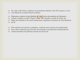 
 De volta a São Paulo, continuou no jornalismo literário. Em 1917, passou a viver
 com Maria de Lourdes Olzani (a Deise).
 Defendeu a pintora Anita Malfatti de uma crítica devastadora de Monteiro
 Lobato e fundou o jornal "Papel e Tinta". Em seguida, ao lado de Anita, de
 Mário de Andrade e de outros intelectuais, organizou a Semana de Arte Moderna
 de 22.
 Pelo espírito irreverente e combativo, nenhum outro escritor do modernismo
 ficou mais conhecido que Oswald. Sua atuação é considerada fundamental na
 cultura brasileira da primeira metade do século 20.
 