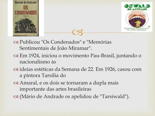 
 Publicou "Os Condenados" e "Memórias
Sentimentais de João Miramar".
 Em 1924, iniciou o movimento Pau-Brasil, juntando o
nacionalismo às
 ideias estéticas da Semana de 22. Em 1926, casou com
a pintora Tarsilia do
 Amaral, e os dois se tornaram a dupla mais
importante das artes brasileiras
 (Mário de Andrade os apelidou de "Tarsiwald").
 