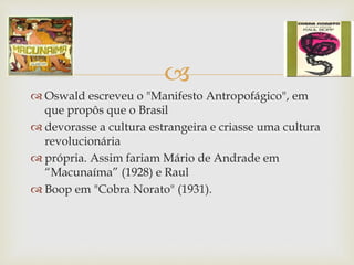 
 Oswald escreveu o "Manifesto Antropofágico", em
que propôs que o Brasil
 devorasse a cultura estrangeira e criasse uma cultura
revolucionária
 própria. Assim fariam Mário de Andrade em
“Macunaíma” (1928) e Raul
 Boop em "Cobra Norato" (1931).
 