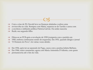  Com a crise de 29, Oswald teve as finanças abaladas e sofreu uma
 reviravolta na vida. Rompeu com Mário, separou-se de Tarsila e casou com
 a escritora e militante política Patrícia Galvão. Da união nasceria
 Rudá, seu segundo filho.
 Filiou-se ao PCB após a revolução de 1930 (romperia com o partido em
 1945, embora continuasse sendo de esquerda). Em 1931, quando dirigia o jornal
 "O Homem do Povo", foi várias vezes detido.
 Em 1936, após ter-se separado de Pagu, casou com a poetisa Julieta Bárbara.
 Em 1944, outro casamento, agora com Maria Antonieta D'Aikmin, com quem
 permaneceria até o fim da vida.
 