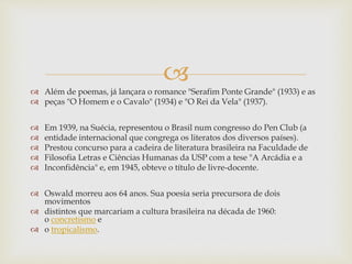 
 Além de poemas, já lançara o romance "Serafim Ponte Grande" (1933) e as
 peças "O Homem e o Cavalo" (1934) e "O Rei da Vela" (1937).
 Em 1939, na Suécia, representou o Brasil num congresso do Pen Club (a
 entidade internacional que congrega os literatos dos diversos países).
 Prestou concurso para a cadeira de literatura brasileira na Faculdade de
 Filosofia Letras e Ciências Humanas da USP com a tese "A Arcádia e a
 Inconfidência" e, em 1945, obteve o título de livre-docente.
 Oswald morreu aos 64 anos. Sua poesia seria precursora de dois
movimentos
 distintos que marcariam a cultura brasileira na década de 1960:
o concretismo e
 o tropicalismo.
 
