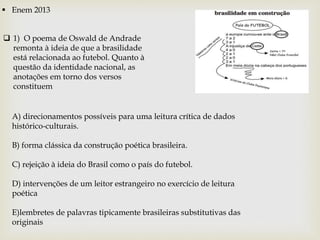  Enem 2013
 1) O poema de Oswald de Andrade
remonta à ideia de que a brasilidade
está relacionada ao futebol. Quanto à
questão da identidade nacional, as
anotações em torno dos versos
constituem
A) direcionamentos possíveis para uma leitura crítica de dados
histórico-culturais.
B) forma clássica da construção poética brasileira.
C) rejeição à ideia do Brasil como o país do futebol.
D) intervenções de um leitor estrangeiro no exercício de leitura
poética
E)lembretes de palavras tipicamente brasileiras substitutivas das
originais
 