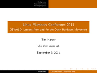 Background
                 Lessons Learned
                 Future prospects




         Linux Plumbers Conference 2011
OSWALD: Lessons from and for the Open Hardware Movement


                          Tim Harder

                     OSU Open Source Lab


                    September 9, 2011




                     Tim Harder     Linux Plumbers Conference 2011
 