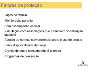 Laços de família
Monitoração parental
Bom desempenho escolar
Vinculação com associações que promovem socialização
saudável
Adoção de normas convencionais sobre o uso de drogas
Baixa disponibilidade da droga
Crença de que o consumo não é tolerado
Programas de prevenção
Fatores de proteção
 