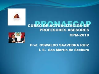 PRONAFCAP CURSO DE ACTUALIZACIÓN DE PROFESORES ASESORES  CPM-2010 Prof. OSWALDO SAAVEDRA RUIZ I. E.  San Martín de Sechura 