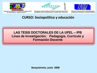 CURSO: Sociopolítica y educación Barquisimeto ,  junio  2008 LAS TESIS DOCTORALES DE LA UPEL – IPB Línea de Investigación:  Pedagogía, Currículo y Formación Docente 