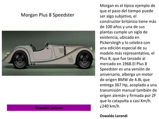 Morgan es el típico ejemplo de
que el paso del tiempo puede
ser algo subjetivo, el
constructor británico tiene más
de 100 años y una de sus
plantas cumple un siglo de
existencia, ubicada en
Pickersleigh y lo celebra con
una edición especial de su
modelo más representativo, el
Plus 8, que fue lanzado al
mercado en 1968.El Plus 8
Speedster es una versión de
aniversario, alberga un motor
de origen BMW de 4.8L que
entrega 367 Hp, acoplado a una
transmisión manual también de
origen alemán y firmada por ZF
que lo catapulta a casi Km/h.
¿240 km/h.
Oswaldo Lorandi
Morgan Plus 8 Speedster
Oswaldo Lorandi
 