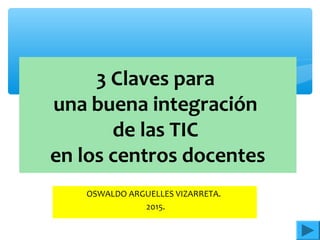 3 Claves para
una buena integración
de las TIC
en los centros docentes
OSWALDO ARGUELLES VIZARRETA.
2015.
 