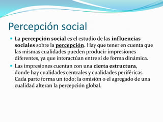 Percepción social
 La percepción social es el estudio de las influencias
  sociales sobre la percepción. Hay que tener en cuenta que
  las mismas cualidades pueden producir impresiones
  diferentes, ya que interactúan entre sí de forma dinámica.
 Las impresiones cuentan con una cierta estructura,
  donde hay cualidades centrales y cualidades periféricas.
  Cada parte forma un todo; la omisión o el agregado de una
  cualidad alteran la percepción global.
 
