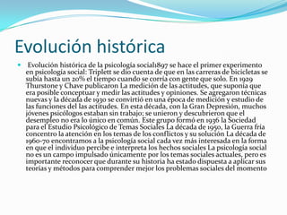 Evolución histórica
 Evolución histórica de la psicología social1897 se hace el primer experimento
  en psicología social: Triplett se dio cuenta de que en las carreras de bicicletas se
  subía hasta un 20% el tiempo cuando se corría con gente que solo. En 1929
  Thurstone y Chave publicaron La medición de las actitudes, que suponía que
  era posible conceptuar y medir las actitudes y opiniones. Se agregaron técnicas
  nuevas y la década de 1930 se convirtió en una época de medición y estudio de
  las funciones del las actitudes. En esta década, con la Gran Depresión, muchos
  jóvenes psicólogos estaban sin trabajo; se unieron y descubrieron que el
  desempleo no era lo único en común. Este grupo formó en 1936 la Sociedad
  para el Estudio Psicológico de Temas Sociales La década de 1950, la Guerra fría
  concentro la atención en los temas de los conflictos y su solución La década de
  1960-70 encontramos a la psicología social cada vez más interesada en la forma
  en que el individuo percibe e interpreta los hechos sociales La psicología social
  no es un campo impulsado únicamente por los temas sociales actuales, pero es
  importante reconocer que durante su historia ha estado dispuesta a aplicar sus
  teorías y métodos para comprender mejor los problemas sociales del momento
 