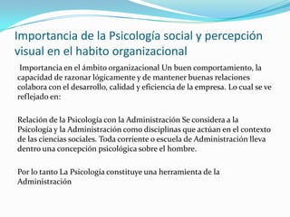 Importancia de la Psicología social y percepción
visual en el habito organizacional
 Importancia en el ámbito organizacional Un buen comportamiento, la
capacidad de razonar lógicamente y de mantener buenas relaciones
colabora con el desarrollo, calidad y eficiencia de la empresa. Lo cual se ve
reflejado en:

Relación de la Psicología con la Administración Se considera a la
Psicología y la Administración como disciplinas que actúan en el contexto
de las ciencias sociales. Toda corriente o escuela de Administración lleva
dentro una concepción psicológica sobre el hombre.

Por lo tanto La Psicología constituye una herramienta de la
Administración
 