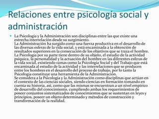 Relaciones entre psicología social y
administración
 La Psicología y la Administración son disciplinas entre las que existe una
  estrecha interrelación desde su surgimiento.
  La Administración ha surgido como una fuerza productiva en el desarrollo de
  las diversas esferas de la vida social, y está encaminada a la obtención de
  resultados superiores en la consecución de los objetivos que se traza el hombre.
  La Psicología por su parte tiene dentro de su objeto, el estudio de la actividad
  psíquica, la personalidad y la actuación del hombre en las diferentes esferas de
  la vida social, existiendo ramas como la Psicología Social y del Trabajo que está
  encaminada al estudio de la actividad y las interrelaciones que se producen
  entre los hombres en el desarrollo del proceso de trabajo, por lo tanto la
  Psicología constituye una herramienta de la Administración.
  Se considera a la Psicología y la Administración como disciplinas que actúan en
  el contexto de las ciencias sociales, siendo ciencias en formación tomando en
  cuenta su historia, así, como que las mismas se encuentran a un nivel empírico
  de desarrollo del conocimiento, cumpliendo ambas los requerimientos de
  poseer conjuntos sistematizados de conocimientos que se sustentan en leyes y
  principios, poseer un objeto determinado y métodos de construcción y
  transformación de la realidad.
 